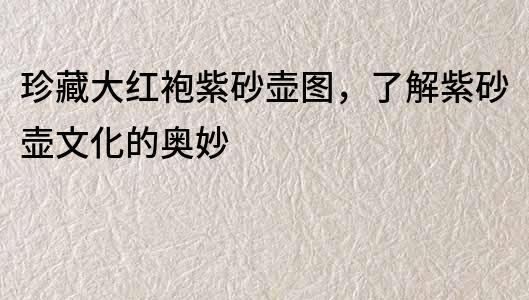 珍藏大紅袍紫砂壺圖，了解紫砂壺文化的奧妙