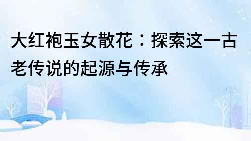 大紅袍玉女散花：探索這一古老傳說的起源與傳承
