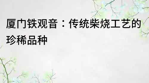 廈門鐵觀音：傳統(tǒng)柴燒工藝的珍稀品種