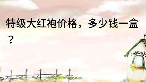 特級大紅袍價格，多少錢一盒？