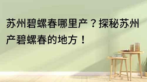 蘇州碧螺春哪里產？探秘蘇州產碧螺春的地方！