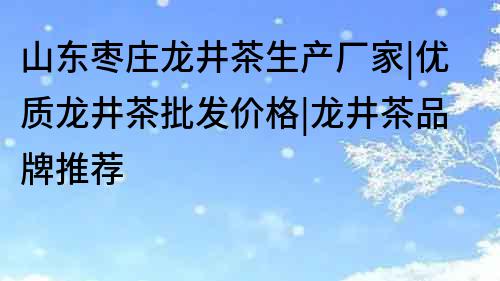 山東棗莊龍井茶生產(chǎn)廠家|優(yōu)質(zhì)龍井茶批發(fā)價(jià)格|龍井茶品牌推薦