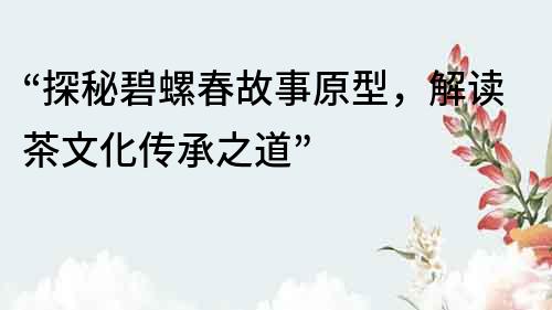 “探秘碧螺春故事原型，解讀茶文化傳承之道”