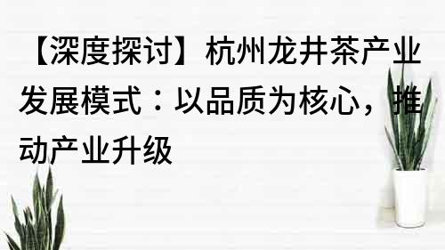 【深度探討】杭州龍井茶產(chǎn)業(yè)發(fā)展模式：以品質(zhì)為核心，推動產(chǎn)業(yè)升級