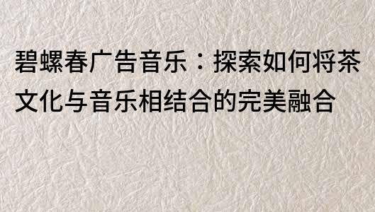 碧螺春廣告音樂：探索如何將茶文化與音樂相結合的完美融合