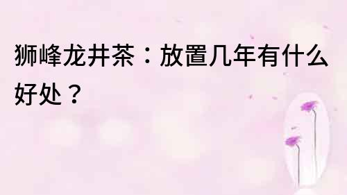 獅峰龍井茶：放置幾年有什么好處？