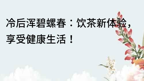 冷后渾碧螺春：飲茶新體驗(yàn)，享受健康生活！
