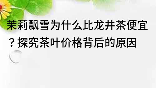 茉莉飄雪為什么比龍井茶便宜？探究茶葉價格背后的原因
