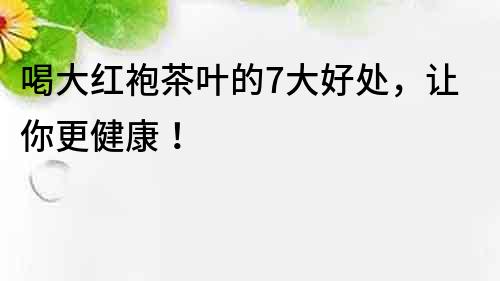 喝大紅袍茶葉的7大好處，讓你更健康！