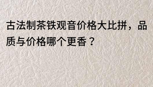 古法制茶鐵觀音價格大比拼，品質與價格哪個更香？