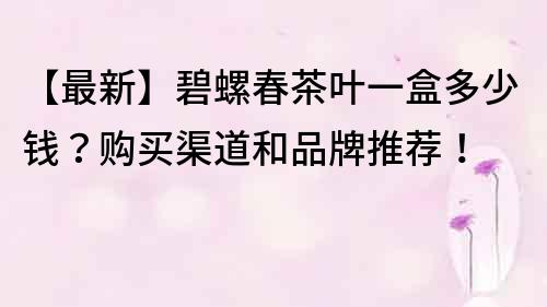 【最新】碧螺春茶葉一盒多少錢？購買渠道和品牌推薦！