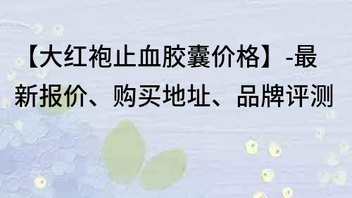 【大紅袍止血膠囊價(jià)格】-最新報(bào)價(jià)、購買地址、品牌評測