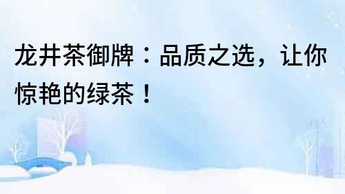 龍井茶御牌：品質(zhì)之選，讓你驚艷的綠茶！