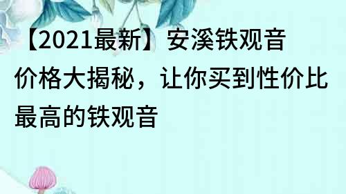 【2021最新】安溪鐵觀音價格大揭秘，讓你買到性價比最高的鐵觀音
