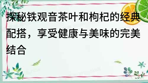 探秘鐵觀音茶葉和枸杞的經典配搭，享受健康與美味的完美結合