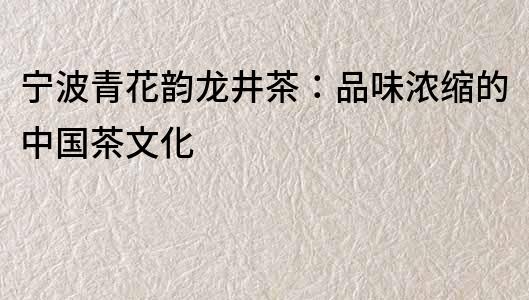 寧波青花韻龍井茶：品味濃縮的中國茶文化