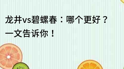 龍井vs碧螺春：哪個更好？一文告訴你！