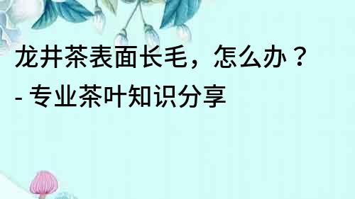 龍井茶表面長毛，怎么辦？ - 專業茶葉知識分享