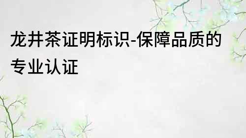 龍井茶證明標(biāo)識-保障品質(zhì)的專業(yè)認(rèn)證