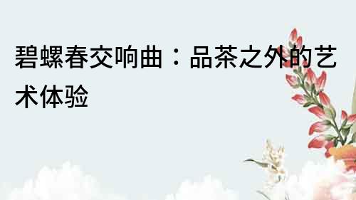碧螺春交響曲：品茶之外的藝術(shù)體驗(yàn)