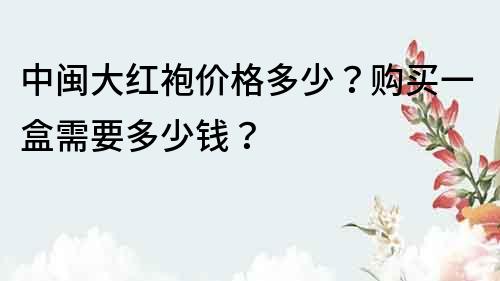 中閩大紅袍價格多少？購買一盒需要多少錢？