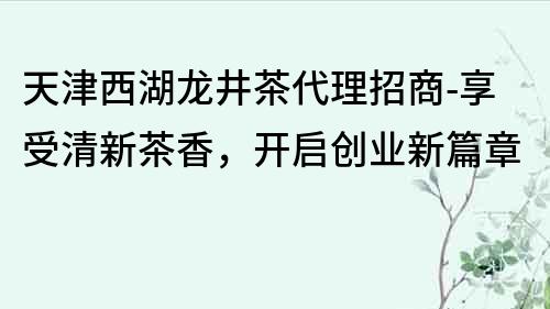 天津西湖龍井茶代理招商-享受清新茶香，開啟創(chuàng)業(yè)新篇章