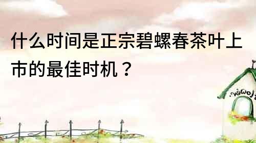 什么時間是正宗碧螺春茶葉上市的最佳時機？