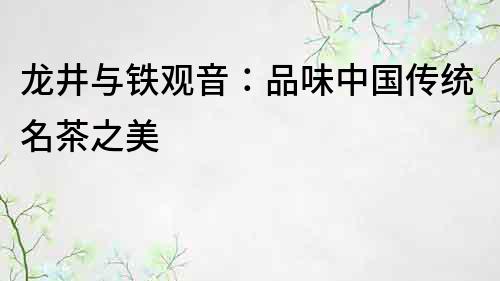龍井與鐵觀音：品味中國傳統名茶之美