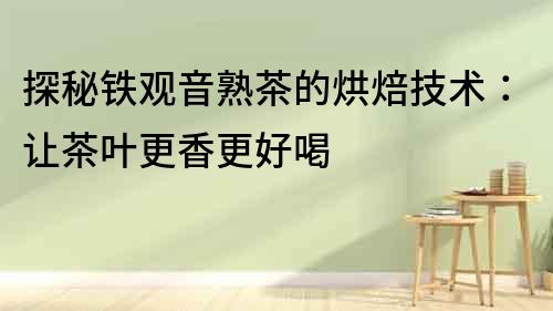 探秘鐵觀音熟茶的烘焙技術：讓茶葉更香更好喝