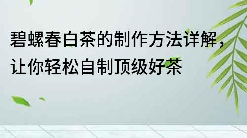 碧螺春白茶的制作方法詳解，讓你輕松自制頂級(jí)好茶