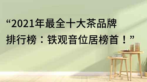 “2022年最全十大茶品牌排行榜：鐵觀音位居榜首！”