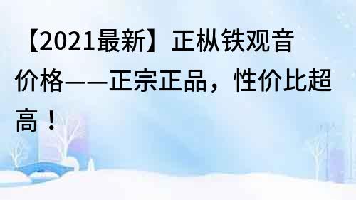 【2022最新】正樅鐵觀音價格——正宗正品，性價比超高！