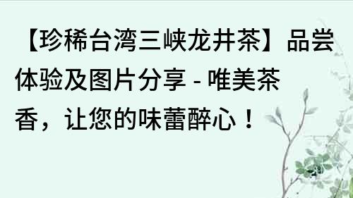 【珍稀臺灣三峽龍井茶】品嘗體驗及圖片分享 - 唯美茶香，讓您的味蕾醉心！