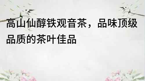 高山仙醇鐵觀音茶，品味頂級品質的茶葉佳品