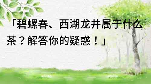 「碧螺春、西湖龍井屬于什么茶？解答你的疑惑！」