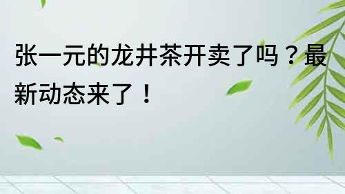 張一元的龍井茶開賣了嗎？最新動態來了！