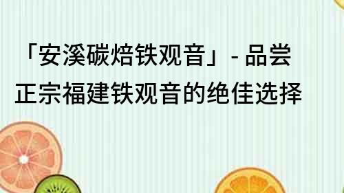 「安溪碳焙鐵觀音」- 品嘗正宗福建鐵觀音的絕佳選擇