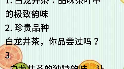 1. 白龍井茶：品味茶葉中的極致韻味
2. 珍貴品種白龍井茶，你品嘗過嗎？
3. 白龍井茶的獨特韻味，讓人流連忘返
4. 白龍井茶的歷史與傳承，感受古老的文化底蘊
5. 白龍井茶的營養與功效，有助于提高身體健康
6. 擁有清香、甘潤、持久等特點的白龍井茶，如何選購？
7. 白龍井茶的制作工藝與傳統，體驗制茶的樂趣
8. 了解白龍井茶的特點與品質，享受茶葉文化的精髓
9. 白龍井茶的賞析技巧與飲用方法，掌握品茶的技巧
10. 白龍井茶的品牌與市場，了解茶葉行業的發展趨勢