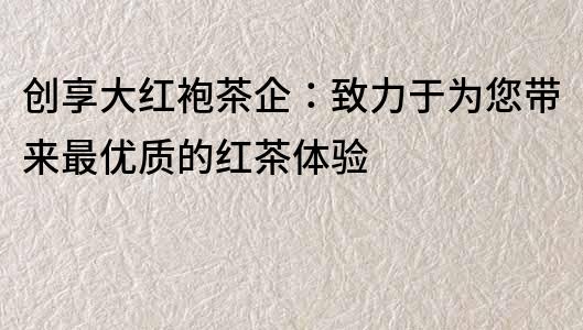 創享大紅袍茶企：致力于為您帶來最優質的紅茶體驗