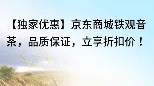 【獨家優惠】京東商城鐵觀音茶，品質保證，立享折扣價！