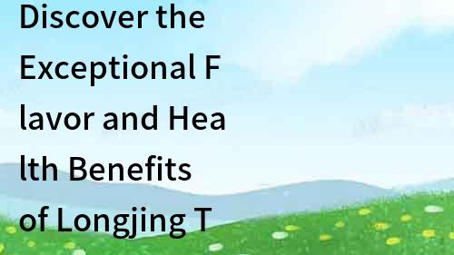 Discover the Exceptional Flavor and Health Benefits of Longjing Tea, Highly Praised by the United States