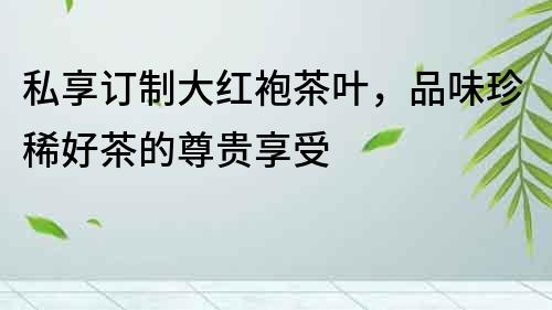 私享訂制大紅袍茶葉，品味珍稀好茶的尊貴享受