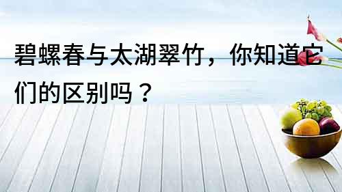 碧螺春與太湖翠竹，你知道它們的區別嗎？