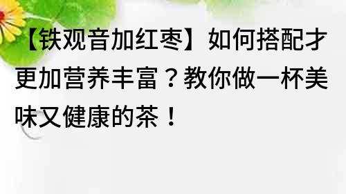 【鐵觀音加紅棗】如何搭配才更加營養豐富？教你做一杯美味又健康的茶！