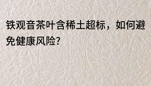 鐵觀音茶葉含稀土超標(biāo)，如何避免健康風(fēng)險(xiǎn)?