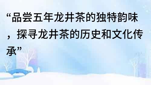 “品嘗五年龍井茶的獨特韻味，探尋龍井茶的歷史和文化傳承”