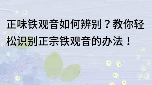 正味鐵觀音如何辨別？教你輕松識別正宗鐵觀音的辦法！