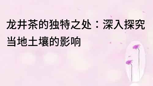 龍井茶的獨特之處：深入探究當地土壤的影響
