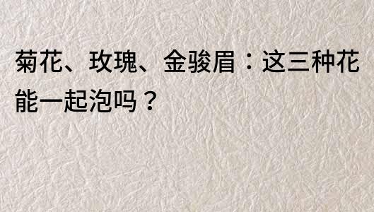 菊花、玫瑰、金駿眉：這三種花能一起泡嗎？