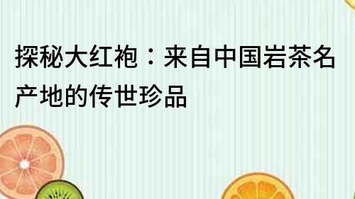 探秘大紅袍：來自中國巖茶名產地的傳世珍品